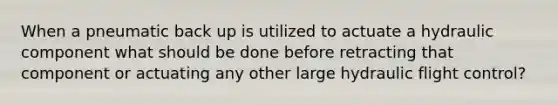 When a pneumatic back up is utilized to actuate a hydraulic component what should be done before retracting that component or actuating any other large hydraulic flight control?