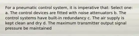 For a pneumatic control system, it is imperative that: Select one: a. The control devices are fitted with noise attenuators b. The control systems have built-in redundancy c. The air supply is kept clean and dry d. The maximum transmitter output signal pressure be maintained