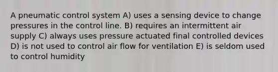 A pneumatic control system A) uses a sensing device to change pressures in the control line. B) requires an intermittent air supply C) always uses pressure actuated final controlled devices D) is not used to control air flow for ventilation E) is seldom used to control humidity