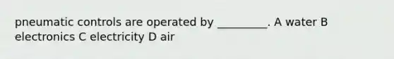 pneumatic controls are operated by _________. A water B electronics C electricity D air