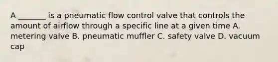 A _______ is a pneumatic flow control valve that controls the amount of airflow through a specific line at a given time A. metering valve B. pneumatic muffler C. safety valve D. vacuum cap