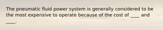 The pneumatic fluid power system is generally considered to be the most expensive to operate because of the cost of ____ and ____.