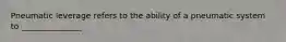 Pneumatic leverage refers to the ability of a pneumatic system to _______________.