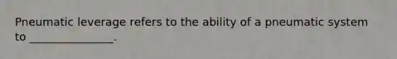 Pneumatic leverage refers to the ability of a pneumatic system to _______________.