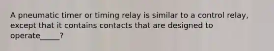 A pneumatic timer or timing relay is similar to a control relay, except that it contains contacts that are designed to operate_____?