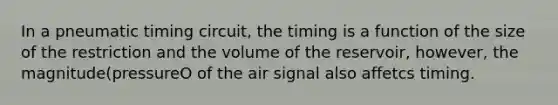 In a pneumatic timing circuit, the timing is a function of the size of the restriction and the volume of the reservoir, however, the magnitude(pressureO of the air signal also affetcs timing.