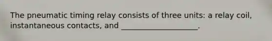The pneumatic timing relay consists of three units: a relay coil, instantaneous contacts, and ____________________.