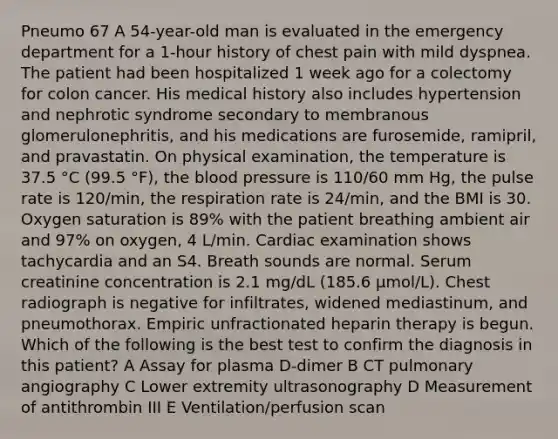 Pneumo 67 A 54-year-old man is evaluated in the emergency department for a 1-hour history of chest pain with mild dyspnea. The patient had been hospitalized 1 week ago for a colectomy for colon cancer. His medical history also includes hypertension and nephrotic syndrome secondary to membranous glomerulonephritis, and his medications are furosemide, ramipril, and pravastatin. On physical examination, the temperature is 37.5 °C (99.5 °F), <a href='https://www.questionai.com/knowledge/k7oXMfj7lk-the-blood' class='anchor-knowledge'>the blood</a> pressure is 110/60 mm Hg, the pulse rate is 120/min, the respiration rate is 24/min, and the BMI is 30. Oxygen saturation is 89% with the patient breathing ambient air and 97% on oxygen, 4 L/min. Cardiac examination shows tachycardia and an S4. Breath sounds are normal. Serum creatinine concentration is 2.1 mg/dL (185.6 µmol/L). Chest radiograph is negative for infiltrates, widened mediastinum, and pneumothorax. Empiric unfractionated heparin therapy is begun. Which of the following is the best test to confirm the diagnosis in this patient? A Assay for plasma D-dimer B CT pulmonary angiography C Lower extremity ultrasonography D Measurement of antithrombin III E Ventilation/perfusion scan