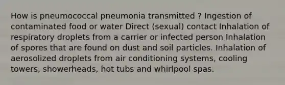 How is pneumococcal pneumonia transmitted ? Ingestion of contaminated food or water Direct (sexual) contact Inhalation of respiratory droplets from a carrier or infected person Inhalation of spores that are found on dust and soil particles. Inhalation of aerosolized droplets from air conditioning systems, cooling towers, showerheads, hot tubs and whirlpool spas.