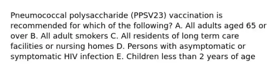 Pneumococcal polysaccharide (PPSV23) vaccination is recommended for which of the following? A. All adults aged 65 or over B. All adult smokers C. All residents of long term care facilities or nursing homes D. Persons with asymptomatic or symptomatic HIV infection E. Children less than 2 years of age