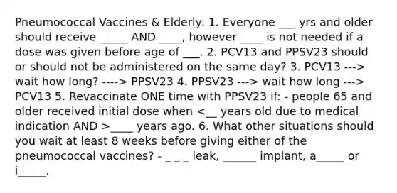 Pneumococcal Vaccines & Elderly: 1. Everyone ___ yrs and older should receive _____ AND ____, however ____ is not needed if a dose was given before age of ___. 2. PCV13 and PPSV23 should or should not be administered on the same day? 3. PCV13 ---> wait how long? ----> PPSV23 4. PPSV23 ---> wait how long ---> PCV13 5. Revaccinate ONE time with PPSV23 if: - people 65 and older received initial dose when ____ years ago. 6. What other situations should you wait at least 8 weeks before giving either of the pneumococcal vaccines? - _ _ _ leak, ______ implant, a_____ or i_____.