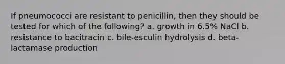 If pneumococci are resistant to penicillin, then they should be tested for which of the following? a. growth in 6.5% NaCl b. resistance to bacitracin c. bile-esculin hydrolysis d. beta-lactamase production