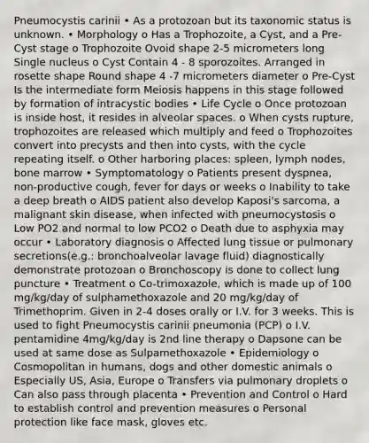 Pneumocystis carinii • As a protozoan but its taxonomic status is unknown. • Morphology o Has a Trophozoite, a Cyst, and a Pre-Cyst stage o Trophozoite Ovoid shape 2-5 micrometers long Single nucleus o Cyst Contain 4 - 8 sporozoites. Arranged in rosette shape Round shape 4 -7 micrometers diameter o Pre-Cyst Is the intermediate form Meiosis happens in this stage followed by formation of intracystic bodies • Life Cycle o Once protozoan is inside host, it resides in alveolar spaces. o When cysts rupture, trophozoites are released which multiply and feed o Trophozoites convert into precysts and then into cysts, with the cycle repeating itself. o Other harboring places: spleen, lymph nodes, bone marrow • Symptomatology o Patients present dyspnea, non-productive cough, fever for days or weeks o Inability to take a deep breath o AIDS patient also develop Kaposi's sarcoma, a malignant skin disease, when infected with pneumocystosis o Low PO2 and normal to low PCO2 o Death due to asphyxia may occur • Laboratory diagnosis o Affected lung tissue or pulmonary secretions(e.g.: bronchoalveolar lavage fluid) diagnostically demonstrate protozoan o Bronchoscopy is done to collect lung puncture • Treatment o Co-trimoxazole, which is made up of 100 mg/kg/day of sulphamethoxazole and 20 mg/kg/day of Trimethoprim. Given in 2-4 doses orally or I.V. for 3 weeks. This is used to fight Pneumocystis carinii pneumonia (PCP) o I.V. pentamidine 4mg/kg/day is 2nd line therapy o Dapsone can be used at same dose as Sulpamethoxazole • Epidemiology o Cosmopolitan in humans, dogs and other domestic animals o Especially US, Asia, Europe o Transfers via pulmonary droplets o Can also pass through placenta • Prevention and Control o Hard to establish control and prevention measures o Personal protection like face mask, gloves etc.