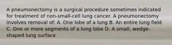 A pneumonectomy is a surgical procedure sometimes indicated for treatment of non-small-cell lung cancer. A pneumonectomy involves removal of: A. One lobe of a lung B. An entire lung field C. One or more segments of a lung lobe D. A small, wedge-shaped lung surface