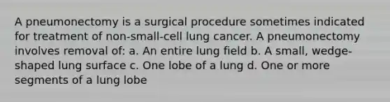 A pneumonectomy is a surgical procedure sometimes indicated for treatment of non-small-cell lung cancer. A pneumonectomy involves removal of: a. An entire lung field b. A small, wedge-shaped lung surface c. One lobe of a lung d. One or more segments of a lung lobe