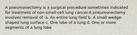 A pneumonectomy is a surgical procedure sometimes indicated for treatment of non-small-cell lung cancer.A pneumonectomy involves removal of: a. An entire lung field b. A small wedge-shaped lung surface c. One lobe of a lung d. One or more segments of a lung lobe