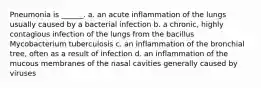 Pneumonia is ______. a. an acute inflammation of the lungs usually caused by a bacterial infection b. a chronic, highly contagious infection of the lungs from the bacillus Mycobacterium tuberculosis c. an inflammation of the bronchial tree, often as a result of infection d. an inflammation of the mucous membranes of the nasal cavities generally caused by viruses