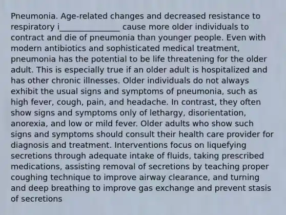 Pneumonia. Age-related changes and decreased resistance to respiratory i_______________ cause more older individuals to contract and die of pneumonia than younger people. Even with modern antibiotics and sophisticated medical treatment, pneumonia has the potential to be life threatening for the older adult. This is especially true if an older adult is hospitalized and has other chronic illnesses. Older individuals do not always exhibit the usual signs and symptoms of pneumonia, such as high fever, cough, pain, and headache. In contrast, they often show signs and symptoms only of lethargy, disorientation, anorexia, and low or mild fever. Older adults who show such signs and symptoms should consult their health care provider for diagnosis and treatment. Interventions focus on liquefying secretions through adequate intake of fluids, taking prescribed medications, assisting removal of secretions by teaching proper coughing technique to improve airway clearance, and turning and deep breathing to improve gas exchange and prevent stasis of secretions