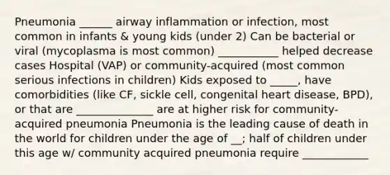 Pneumonia ______ airway inflammation or infection, most common in infants & young kids (under 2) Can be bacterial or viral (mycoplasma is most common) ___________ helped decrease cases Hospital (VAP) or community-acquired (most common serious infections in children) Kids exposed to _____, have comorbidities (like CF, sickle cell, congenital heart disease, BPD), or that are ______________ are at higher risk for community-acquired pneumonia Pneumonia is the leading cause of death in the world for children under the age of __; half of children under this age w/ community acquired pneumonia require ____________