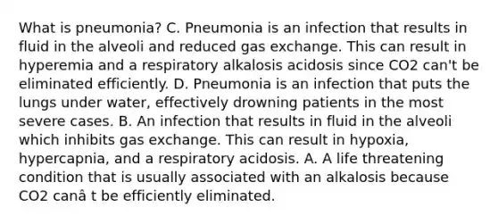 What is pneumonia? C. Pneumonia is an infection that results in fluid in the alveoli and reduced gas exchange. This can result in hyperemia and a respiratory alkalosis acidosis since CO2 can't be eliminated efficiently. D. Pneumonia is an infection that puts the lungs under water, effectively drowning patients in the most severe cases. B. An infection that results in fluid in the alveoli which inhibits gas exchange. This can result in hypoxia, hypercapnia, and a respiratory acidosis. A. A life threatening condition that is usually associated with an alkalosis because CO2 canâ t be efficiently eliminated.