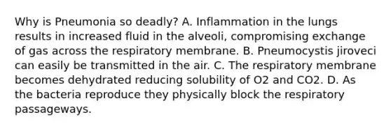 Why is Pneumonia so deadly? A. Inflammation in the lungs results in increased fluid in the alveoli, compromising exchange of gas across the respiratory membrane. B. Pneumocystis jiroveci can easily be transmitted in the air. C. The respiratory membrane becomes dehydrated reducing solubility of O2 and CO2. D. As the bacteria reproduce they physically block the respiratory passageways.