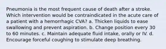 Pneumonia is the most frequent cause of death after a stroke. Which intervention would be contraindicated in the acute care of a patient with a hemorrhagic CVA? a. Thicken liquids to ease swallowing and prevent aspiration. b. Change position every 30 to 60 minutes. c. Maintain adequate fluid intake, orally or IV. d. Encourage forceful coughing to stimulate deep breathing.