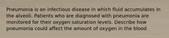 Pneumonia is an infectious disease in which fluid accumulates in the alveoli. Patients who are diagnosed with pneumonia are monitored for their oxygen saturation levels. Describe how pneumonia could affect the amount of oxygen in <a href='https://www.questionai.com/knowledge/k7oXMfj7lk-the-blood' class='anchor-knowledge'>the blood</a>