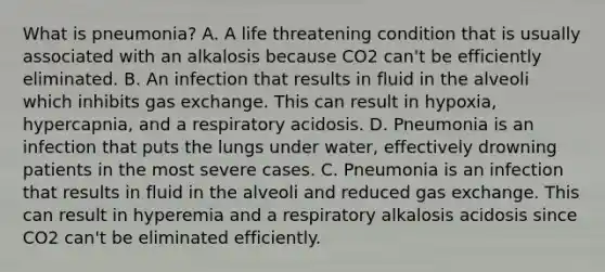 What is pneumonia? A. A life threatening condition that is usually associated with an alkalosis because CO2 can't be efficiently eliminated. B. An infection that results in fluid in the alveoli which inhibits <a href='https://www.questionai.com/knowledge/kU8LNOksTA-gas-exchange' class='anchor-knowledge'>gas exchange</a>. This can result in hypoxia, hypercapnia, and a respiratory acidosis. D. Pneumonia is an infection that puts the lungs under water, effectively drowning patients in the most severe cases. C. Pneumonia is an infection that results in fluid in the alveoli and reduced gas exchange. This can result in hyperemia and a respiratory alkalosis acidosis since CO2 can't be eliminated efficiently.