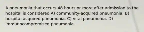 A pneumonia that occurs 48 hours or more after admission to the hospital is considered A) community-acquired pneumonia. B) hospital-acquired pneumonia. C) viral pneumonia. D) immunocompromised pneumonia.