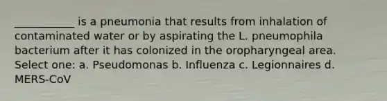 ___________ is a pneumonia that results from inhalation of contaminated water or by aspirating the L. pneumophila bacterium after it has colonized in the oropharyngeal area. Select one: a. Pseudomonas b. Influenza c. Legionnaires d. MERS-CoV