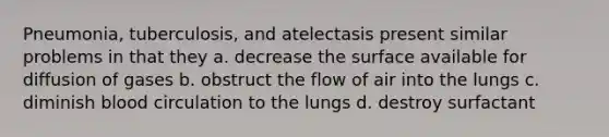 Pneumonia, tuberculosis, and atelectasis present similar problems in that they a. decrease the surface available for diffusion of gases b. obstruct the flow of air into the lungs c. diminish blood circulation to the lungs d. destroy surfactant