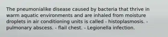 The pneumonialike disease caused by bacteria that thrive in warm aquatic environments and are inhaled from moisture droplets in air conditioning units is called - histoplasmosis. - pulmonary abscess. - flail chest. - Legionella infection.