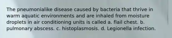 The pneumonialike disease caused by bacteria that thrive in warm aquatic environments and are inhaled from moisture droplets in air conditioning units is called a. flail chest. b. pulmonary abscess. c. histoplasmosis. d. Legionella infection.