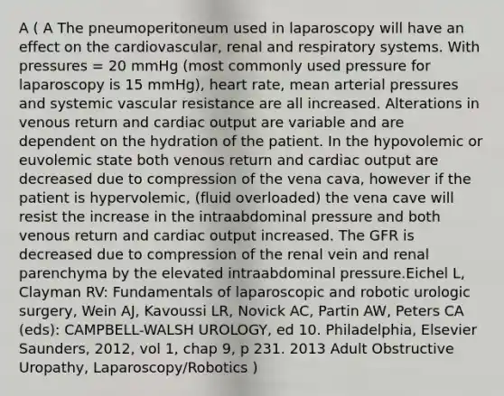 A ( A The pneumoperitoneum used in laparoscopy will have an effect on the cardiovascular, renal and respiratory systems. With pressures = 20 mmHg (most commonly used pressure for laparoscopy is 15 mmHg), heart rate, mean arterial pressures and systemic vascular resistance are all increased. Alterations in venous return and cardiac output are variable and are dependent on the hydration of the patient. In the hypovolemic or euvolemic state both venous return and cardiac output are decreased due to compression of the vena cava, however if the patient is hypervolemic, (fluid overloaded) the vena cave will resist the increase in the intraabdominal pressure and both venous return and cardiac output increased. The GFR is decreased due to compression of the renal vein and renal parenchyma by the elevated intraabdominal pressure.Eichel L, Clayman RV: Fundamentals of laparoscopic and robotic urologic surgery, Wein AJ, Kavoussi LR, Novick AC, Partin AW, Peters CA (eds): CAMPBELL-WALSH UROLOGY, ed 10. Philadelphia, Elsevier Saunders, 2012, vol 1, chap 9, p 231. 2013 Adult Obstructive Uropathy, Laparoscopy/Robotics )