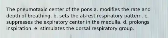 The pneumotaxic center of the pons a. modifies the rate and depth of breathing. b. sets the at-rest respiratory pattern. c. suppresses the expiratory center in the medulla. d. prolongs inspiration. e. stimulates the dorsal respiratory group.