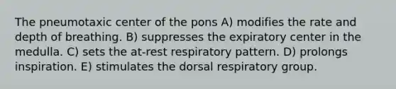 The pneumotaxic center of the pons A) modifies the rate and depth of breathing. B) suppresses the expiratory center in the medulla. C) sets the at-rest respiratory pattern. D) prolongs inspiration. E) stimulates the dorsal respiratory group.