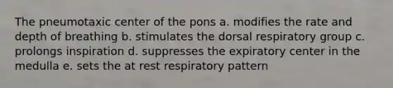 The pneumotaxic center of the pons a. modifies the rate and depth of breathing b. stimulates the dorsal respiratory group c. prolongs inspiration d. suppresses the expiratory center in the medulla e. sets the at rest respiratory pattern