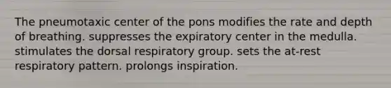 The pneumotaxic center of the pons modifies the rate and depth of breathing. suppresses the expiratory center in the medulla. stimulates the dorsal respiratory group. sets the at-rest respiratory pattern. prolongs inspiration.