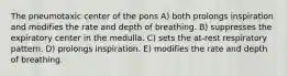 The pneumotaxic center of the pons A) both prolongs inspiration and modifies the rate and depth of breathing. B) suppresses the expiratory center in the medulla. C) sets the at-rest respiratory pattern. D) prolongs inspiration. E) modifies the rate and depth of breathing.