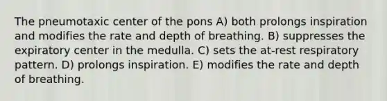 The pneumotaxic center of the pons A) both prolongs inspiration and modifies the rate and depth of breathing. B) suppresses the expiratory center in the medulla. C) sets the at-rest respiratory pattern. D) prolongs inspiration. E) modifies the rate and depth of breathing.