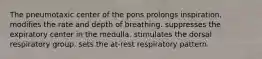 The pneumotaxic center of the pons prolongs inspiration. modifies the rate and depth of breathing. suppresses the expiratory center in the medulla. stimulates the dorsal respiratory group. sets the at-rest respiratory pattern.