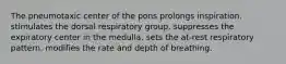 The pneumotaxic center of the pons prolongs inspiration. stimulates the dorsal respiratory group. suppresses the expiratory center in the medulla. sets the at-rest respiratory pattern. modifies the rate and depth of breathing.