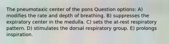 The pneumotaxic center of the pons Question options: A) modifies the rate and depth of breathing. B) suppresses the expiratory center in the medulla. C) sets the at-rest respiratory pattern. D) stimulates the dorsal respiratory group. E) prolongs inspiration.