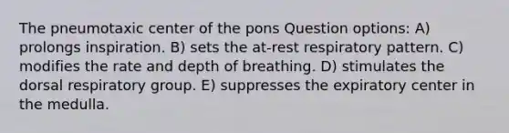 The pneumotaxic center of the pons Question options: A) prolongs inspiration. B) sets the at-rest respiratory pattern. C) modifies the rate and depth of breathing. D) stimulates the dorsal respiratory group. E) suppresses the expiratory center in the medulla.