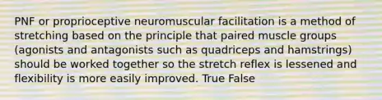 PNF or proprioceptive neuromuscular facilitation is a method of stretching based on the principle that paired muscle groups (agonists and antagonists such as quadriceps and hamstrings) should be worked together so the stretch reflex is lessened and flexibility is more easily improved. True False