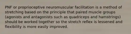 PNF or proprioceptive neuromuscular facilitation is a method of stretching based on the principle that paired muscle groups (agonists and antagonists such as quadriceps and hamstrings) should be worked together so the stretch reflex is lessened and flexibility is more easily improved.