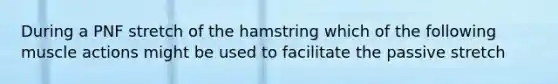 During a PNF stretch of the hamstring which of the following muscle actions might be used to facilitate the passive stretch