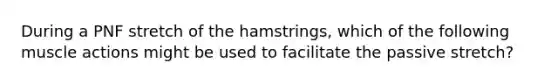 During a PNF stretch of the hamstrings, which of the following muscle actions might be used to facilitate the passive stretch?