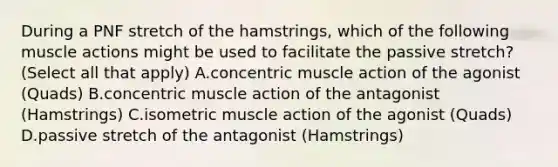 During a PNF stretch of the hamstrings, which of the following muscle actions might be used to facilitate the passive stretch? (Select all that apply) A.concentric muscle action of the agonist (Quads) B.concentric muscle action of the antagonist (Hamstrings) C.isometric muscle action of the agonist (Quads) D.passive stretch of the antagonist (Hamstrings)