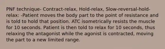 PNF technique- Contract-relax, Hold-relax, Slow-reversal-hold-relax: -Patient moves the body part to the point of resistance and is told to hold that position. ATC isometrically resists the muscle for 10 seconds. Patient is then told to relax for 10 seconds, thus relaxing the antagonist while the agonist is contracted, moving the part to a new limited range.